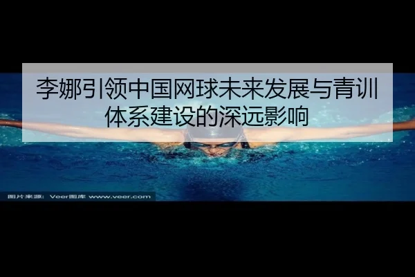 李娜引领中国网球未来发展与青训体系建设的深远影响