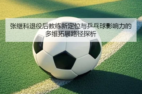张继科退役后教练新定位与乒乓球影响力的多维拓展路径探析